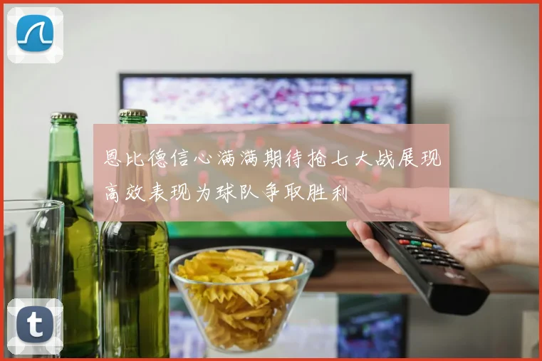 恩比德信心满满期待抢七大战展现高效表现为球队争取胜利