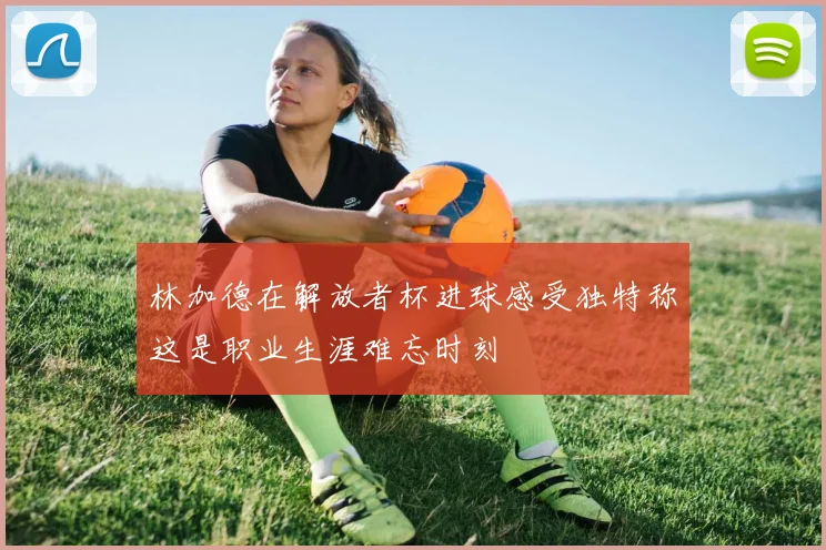 林加德在解放者杯进球感受独特称这是职业生涯难忘时刻