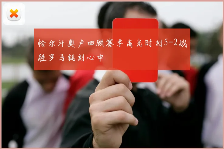 恰尔汗奥卢回顾赛季高光时刻5-2战胜罗马铭刻心中