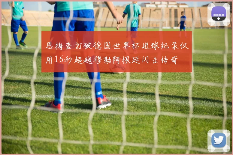 恩梅查打破德国世界杯进球纪录仅用16秒超越穆勒阿根廷闪击传奇