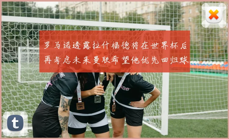 罗马诺透露拉什福德将在世界杯后再考虑未来曼联希望他优先回归球队