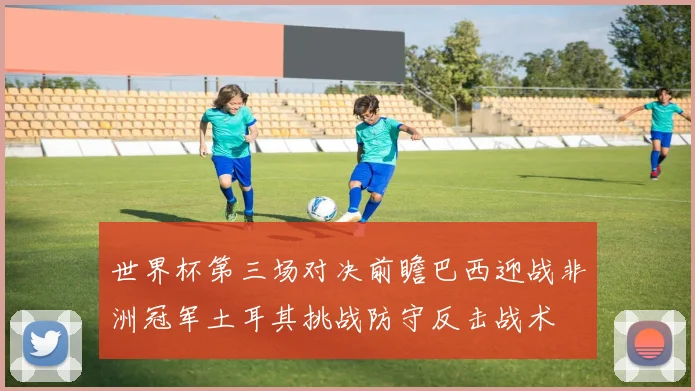 世界杯第三场对决前瞻巴西迎战非洲冠军土耳其挑战防守反击战术