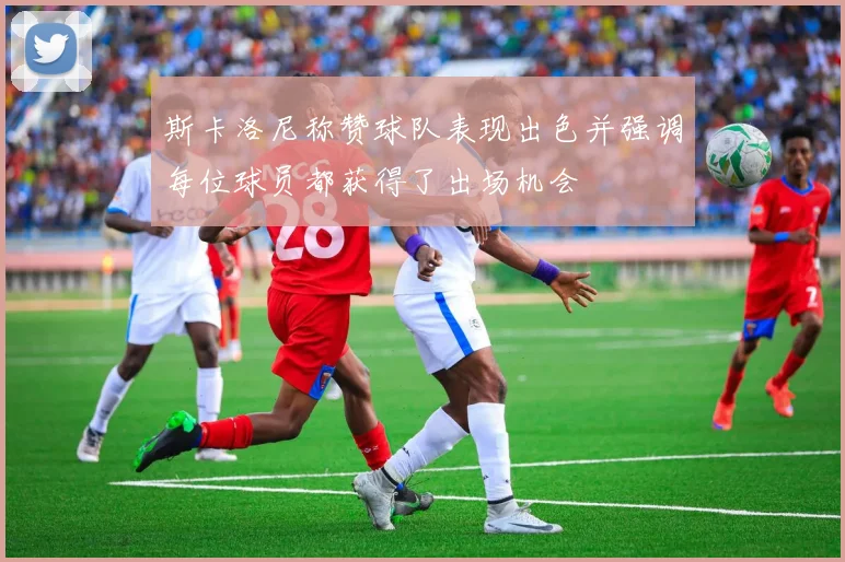 斯卡洛尼称赞球队表现出色并强调每位球员都获得了出场机会