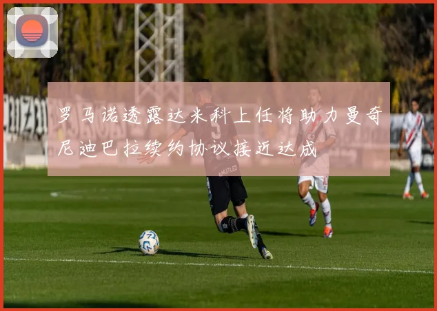 罗马诺透露达米科上任将助力曼奇尼迪巴拉续约协议接近达成