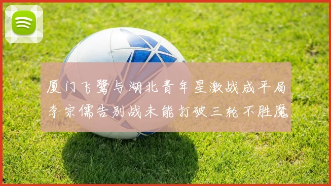 厦门飞鹭与湖北青年星激战成平局李宗儒告别战未能打破三轮不胜魔咒