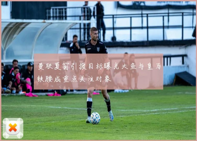 曼联夏窗引援目标曝光大鱼与皇马铁腰成重点关注对象