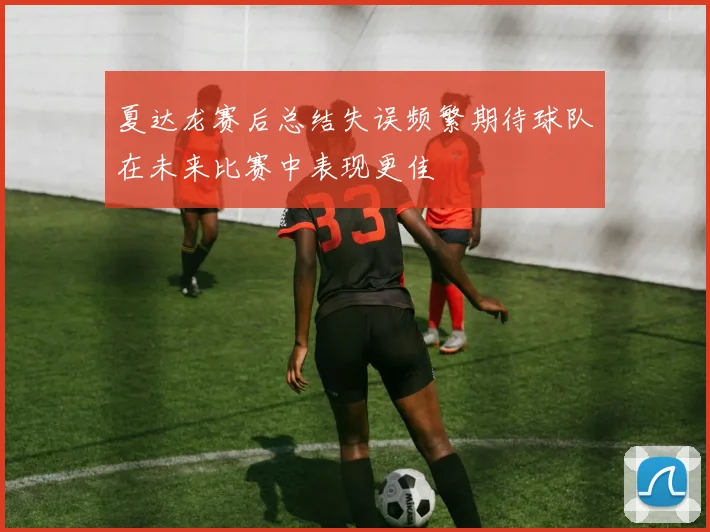 夏达龙赛后总结失误频繁期待球队在未来比赛中表现更佳