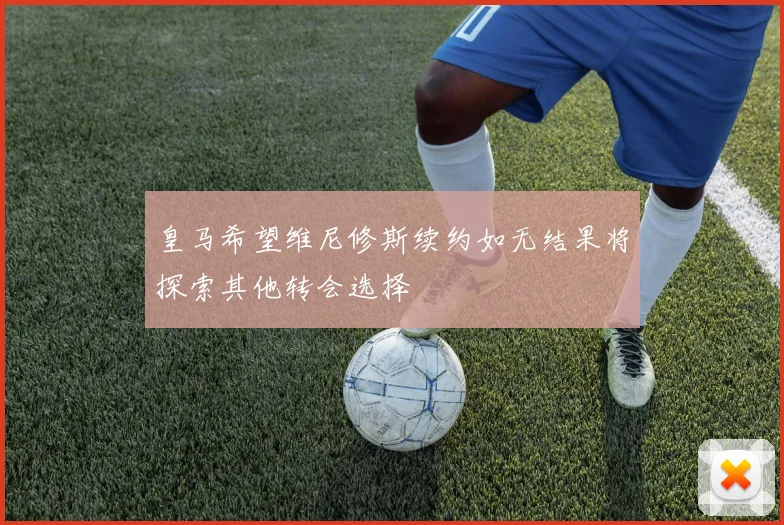皇马希望维尼修斯续约如无结果将探索其他转会选择