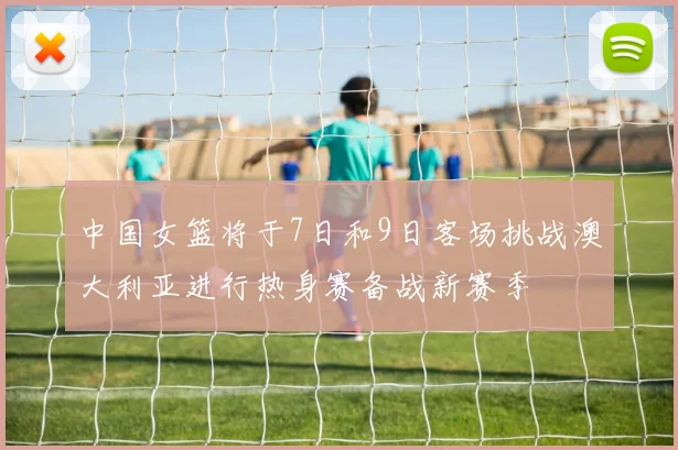 中国女篮将于7日和9日客场挑战澳大利亚进行热身赛备战新赛季