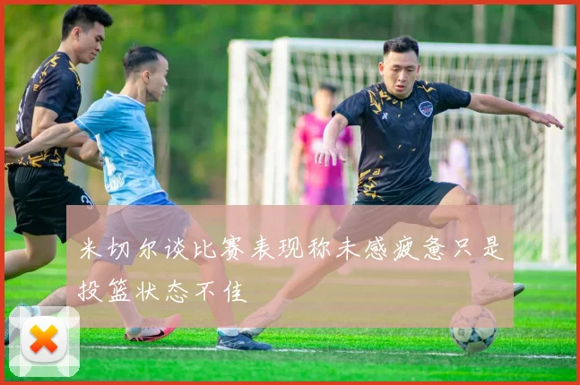 米切尔谈比赛表现称未感疲惫只是投篮状态不佳