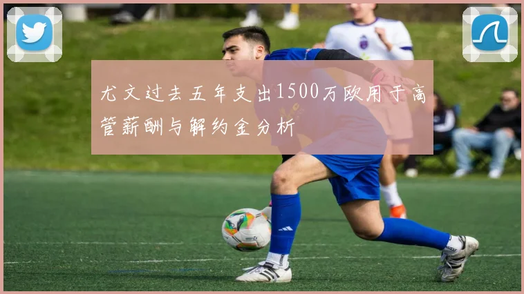 尤文过去五年支出1500万欧用于高管薪酬与解约金分析
