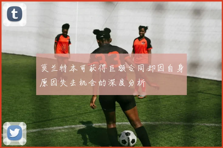 莫兰特本可获得巨额合同却因自身原因失去机会的深度分析