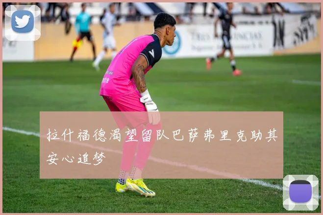 拉什福德渴望留队巴萨弗里克助其安心追梦