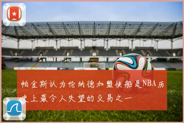 帕金斯认为伦纳德加盟快船是NBA历史上最令人失望的交易之一