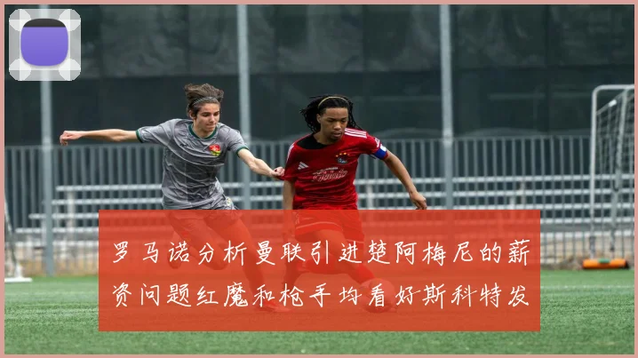 罗马诺分析曼联引进楚阿梅尼的薪资问题红魔和枪手均看好斯科特发展潜力