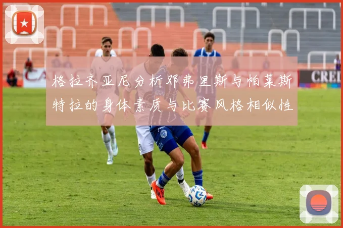 格拉齐亚尼分析邓弗里斯与帕莱斯特拉的身体素质与比赛风格相似性