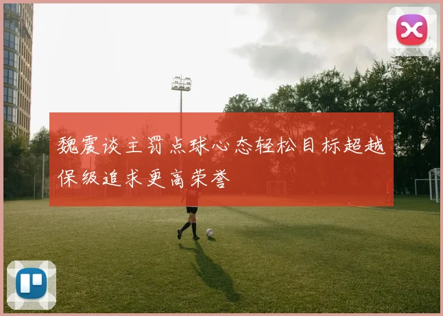 魏震谈主罚点球心态轻松目标超越保级追求更高荣誉