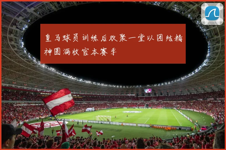 皇马球员训练后欢聚一堂以团结精神圆满收官本赛季