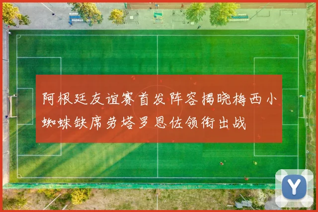 阿根廷友谊赛首发阵容揭晓梅西小蜘蛛缺席劳塔罗恩佐领衔出战
